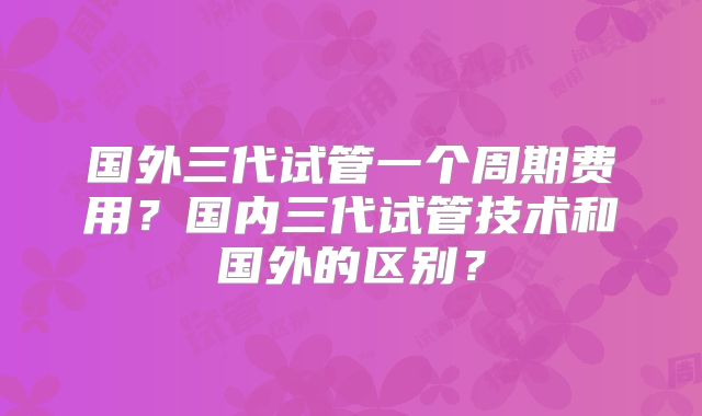 国外三代试管一个周期费用?国内三代试管技术和国外的区别?