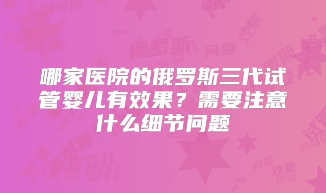 哪家医院的俄罗斯三代试管婴儿有效果？需要注意什么细节问题
