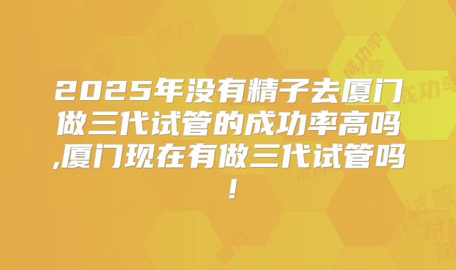 2025年没有精子去厦门做三代试管的成功率高吗,厦门现在有做三代试管吗!