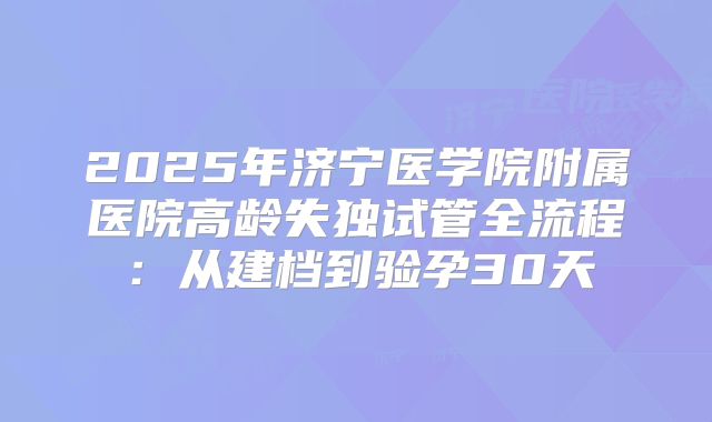 2025年济宁医学院附属医院高龄失独试管全流程:从建档到验孕30天