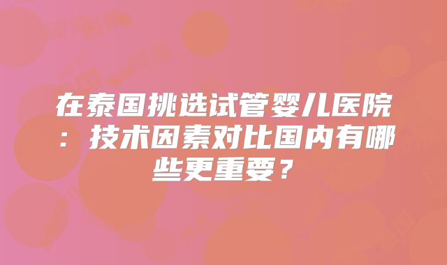 在泰国挑选试管婴儿医院：技术因素对比国内有哪些更重要？