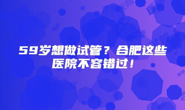 59岁想做试管？合肥这些医院不容错过！