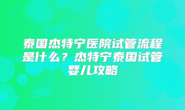 泰国杰特宁医院试管流程是什么？杰特宁泰国试管婴儿攻略