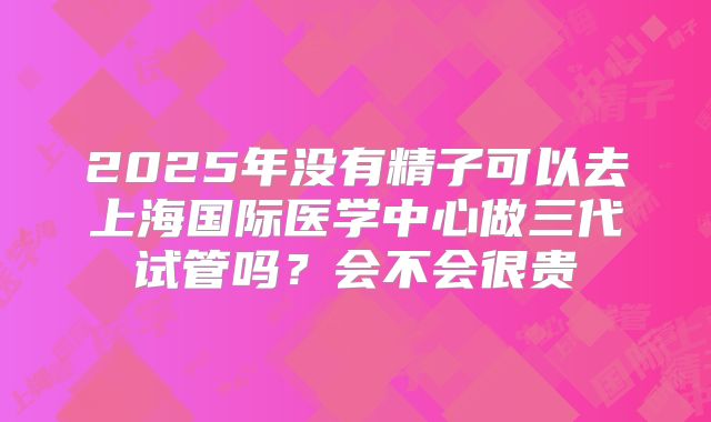 2025年没有精子可以去上海国际医学中心做三代试管吗？会不会很贵