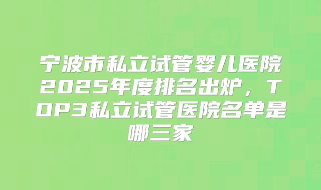 宁波市私立试管婴儿医院2025年度排名出炉，TOP3私立试管医院名单是哪三家