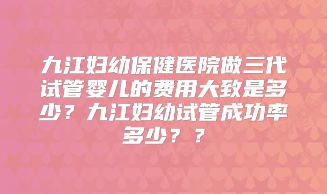 九江妇幼保健医院做三代试管婴儿的费用大致是多少？九江妇幼试管成功率多少？？