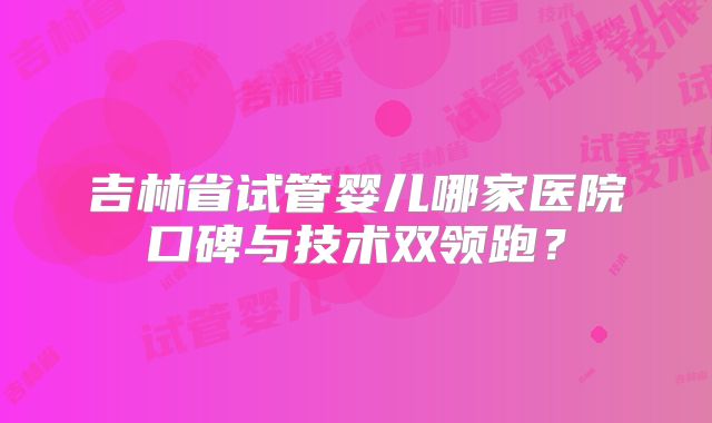 吉林省试管婴儿哪家医院口碑与技术双领跑?