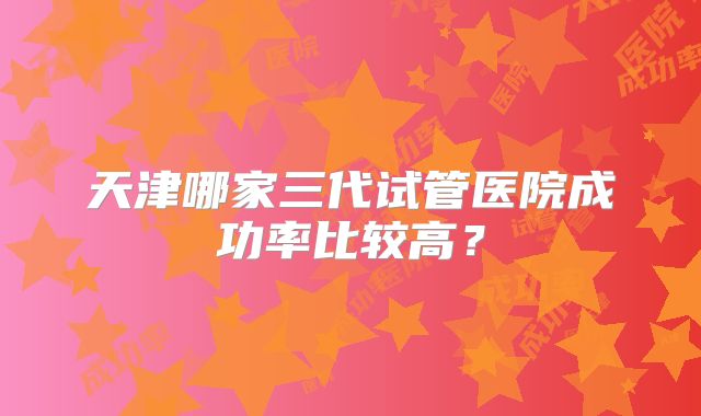 天津哪家三代试管医院成功率比较高？