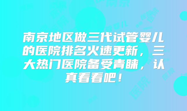南京地区做三代试管婴儿的医院排名火速更新，三大热门医院备受青睐，认真看看吧！