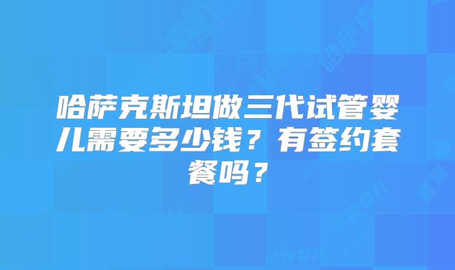 哈萨克斯坦做三代试管婴儿需要多少钱?有签约套餐吗?