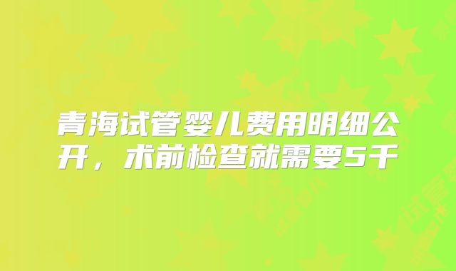 青海试管婴儿费用明细公开，术前检查就需要5千