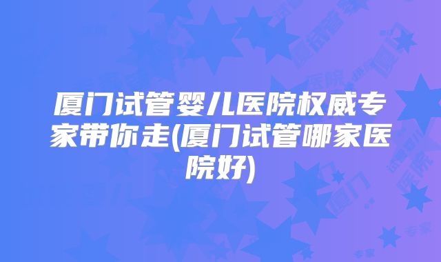 厦门试管婴儿医院权威专家带你走(厦门试管哪家医院好)