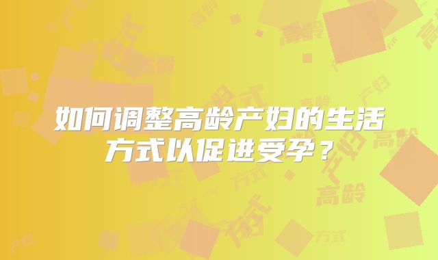 如何调整高龄产妇的生活方式以促进受孕?
