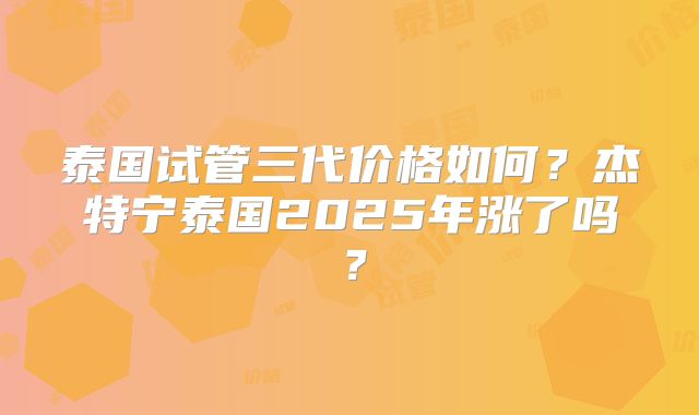 泰国试管三代价格如何？杰特宁泰国2025年涨了吗？
