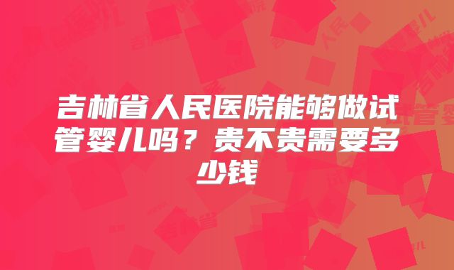 吉林省人民医院能够做试管婴儿吗?贵不贵需要多少钱