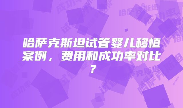 哈萨克斯坦试管婴儿移植案例，费用和成功率对比？