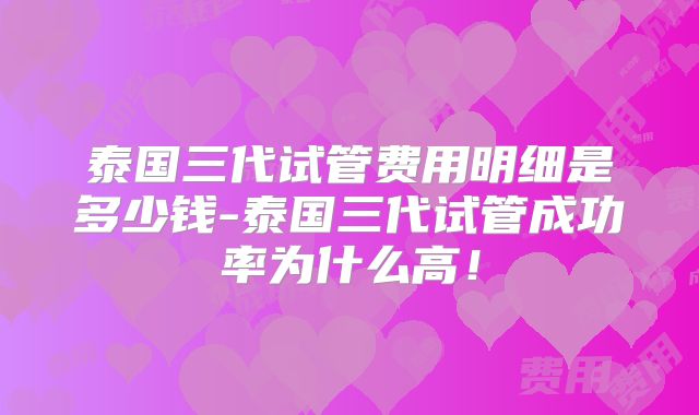 泰国三代试管费用明细是多少钱-泰国三代试管成功率为什么高！