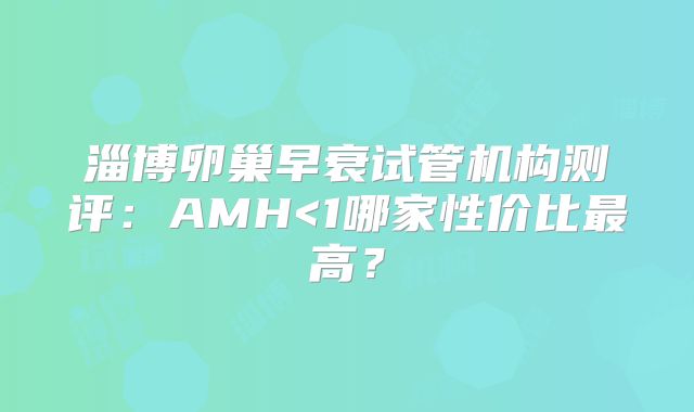 淄博卵巢早衰试管机构测评:AMH<1哪家性价比最高?