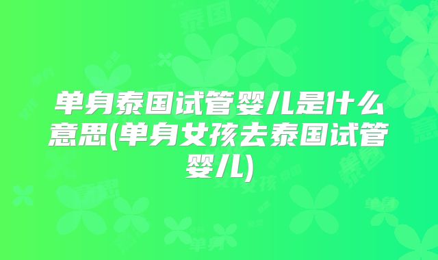 单身泰国试管婴儿是什么意思(单身女孩去泰国试管婴儿)
