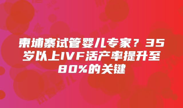 柬埔寨试管婴儿专家？35岁以上IVF活产率提升至80%的关键
