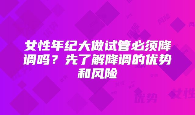女性年纪大做试管必须降调吗？先了解降调的优势和风险