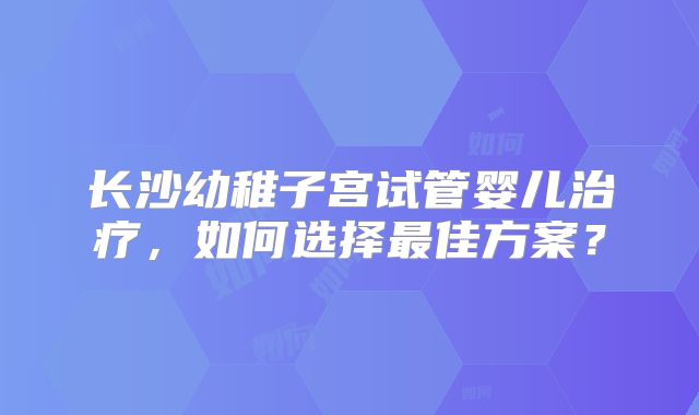 长沙幼稚子宫试管婴儿治疗，如何选择最佳方案？