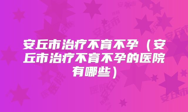安丘市治疗不育不孕（安丘市治疗不育不孕的医院有哪些）