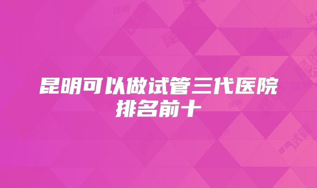 昆明可以做试管三代医院排名前十
