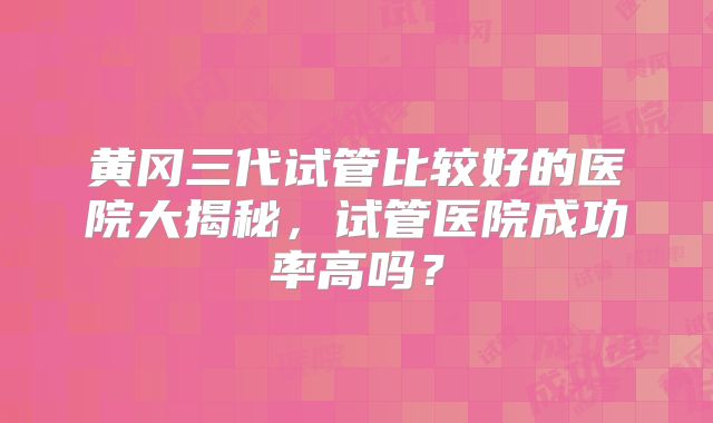黄冈三代试管比较好的医院大揭秘，试管医院成功率高吗？