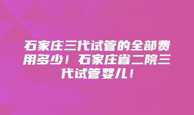 石家庄三代试管的全部费用多少!石家庄省二院三代试管婴儿!