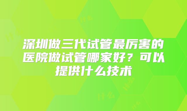 深圳做三代试管最厉害的医院做试管哪家好？可以提供什么技术
