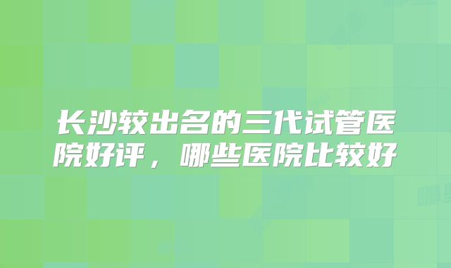 长沙较出名的三代试管医院好评,哪些医院比较好