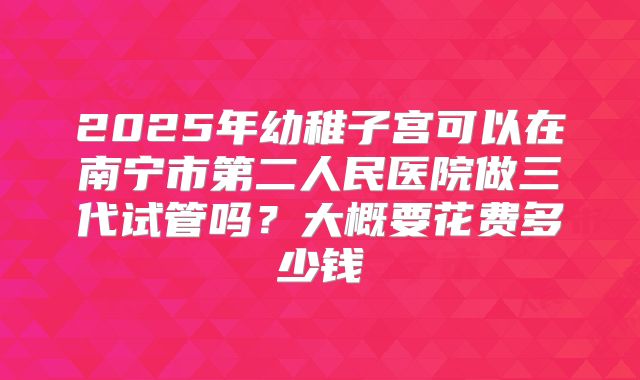 2025年幼稚子宫可以在南宁市第二人民医院做三代试管吗？大概要花费多少钱