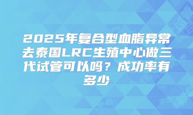 2025年复合型血脂异常去泰国LRC生殖中心做三代试管可以吗?成功率有多少