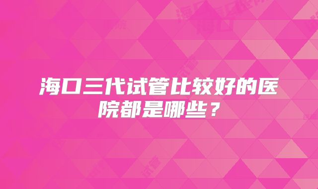 海口三代试管比较好的医院都是哪些？