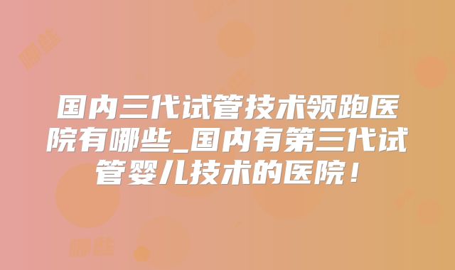 国内三代试管技术领跑医院有哪些_国内有第三代试管婴儿技术的医院！