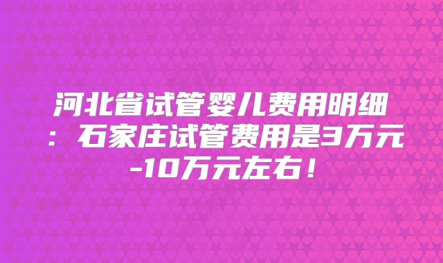 河北省试管婴儿费用明细：石家庄试管费用是3万元-10万元左右！