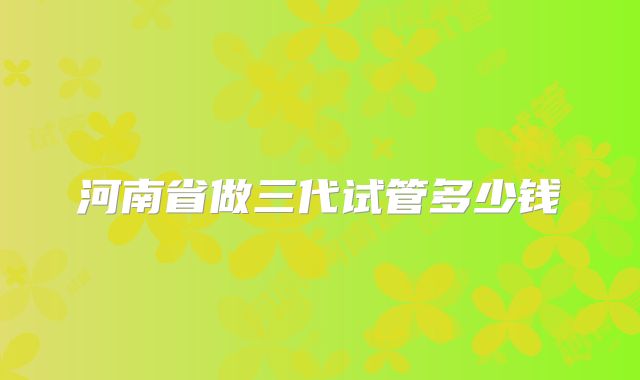 河南省做三代试管多少钱