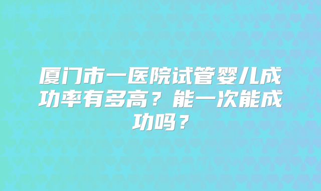 厦门市一医院试管婴儿成功率有多高？能一次能成功吗？