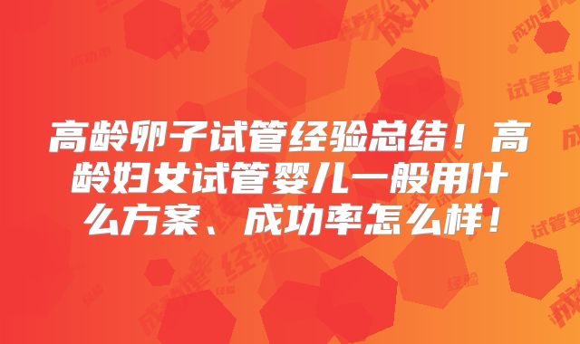 高龄卵子试管经验总结！高龄妇女试管婴儿一般用什么方案、成功率怎么样！
