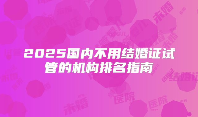 2025国内不用结婚证试管的机构排名指南