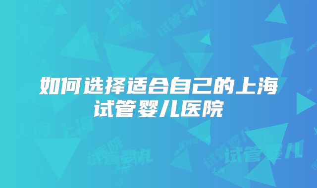 如何选择适合自己的上海试管婴儿医院