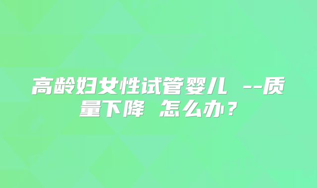 高龄妇女性试管婴儿 --质量下降 怎么办？