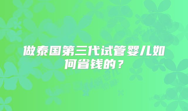 做泰国第三代试管婴儿如何省钱的？