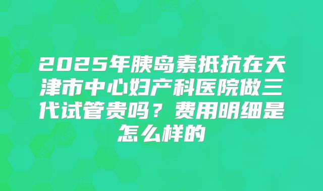 2025年胰岛素抵抗在天津市中心妇产科医院做三代试管贵吗？费用明细是怎么样的