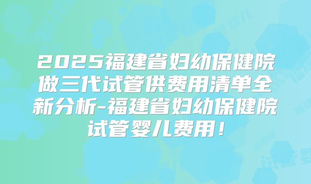 2025福建省妇幼保健院做三代试管供费用清单全新分析-福建省妇幼保健院试管婴儿费用!
