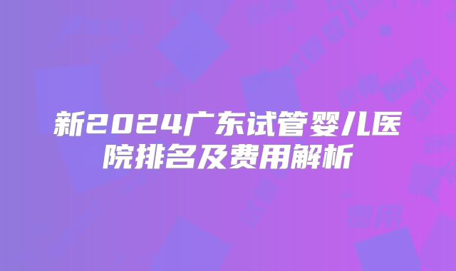 新2024广东试管婴儿医院排名及费用解析