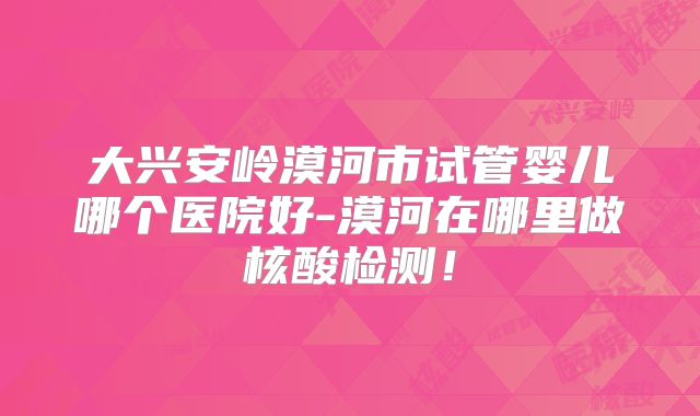 大兴安岭漠河市试管婴儿哪个医院好-漠河在哪里做核酸检测！