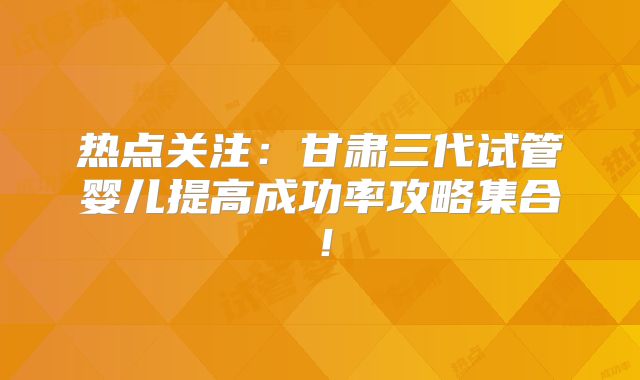 热点关注：甘肃三代试管婴儿提高成功率攻略集合！