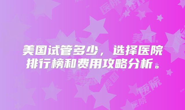 美国试管多少，选择医院排行榜和费用攻略分析。